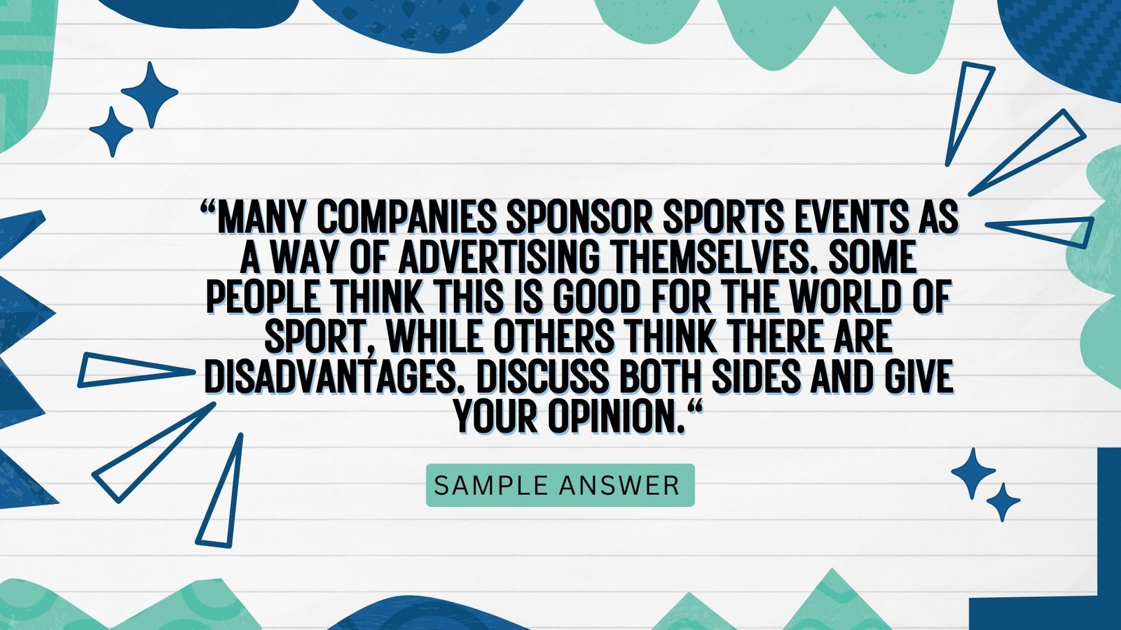Many companies sponsor sports events as a way of advertising themselves. Some people think this is good for the world of sport, while others think there are disadvantages. Discuss both sides and give your opinion.