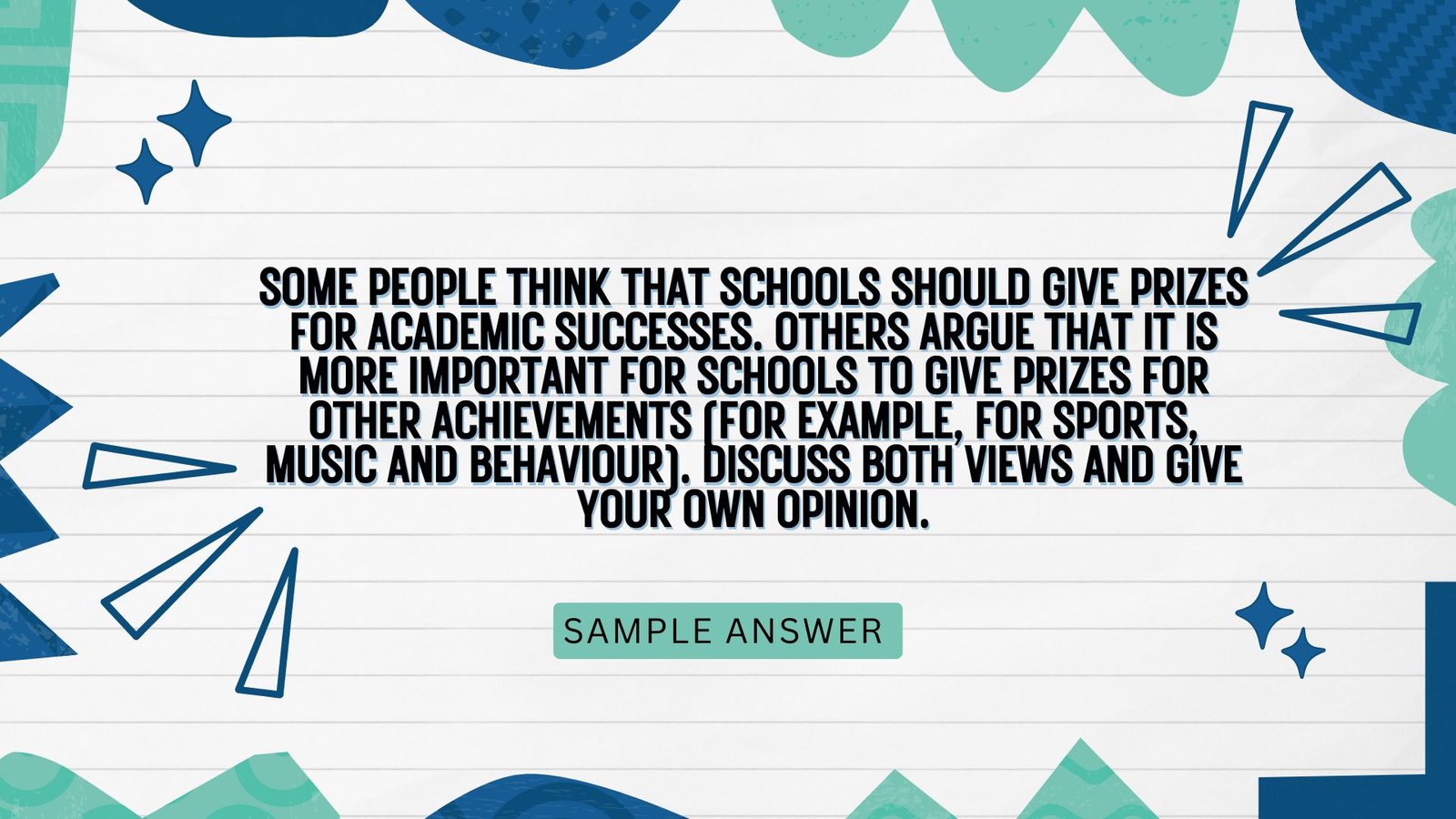 Some people think that schools should give prizes for academic successes. Others argue that it is more important for schools to give prizes for other achievements (for example, for sports, music and behaviour). Discuss both views and give your own opinion