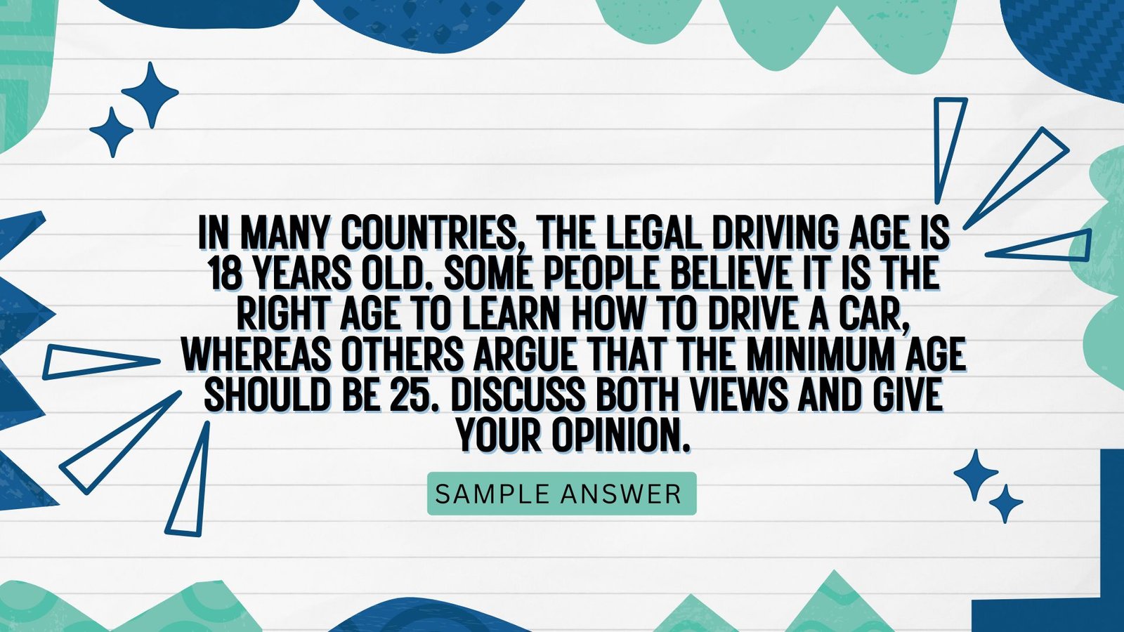 In many countries, the legal driving age is 18 years old. Some people believe it is the right age to learn how to drive a car, whereas others argue that the minimum age should be 25. Discuss both views and give your opinion.