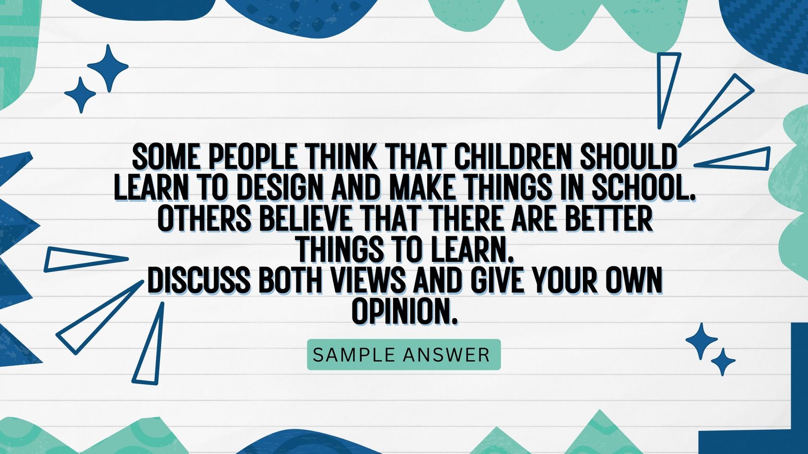 Question: Some people think that children should learn to design and make things in school. Others believe that there are better things to learn. Discuss both views and give your own opinion.