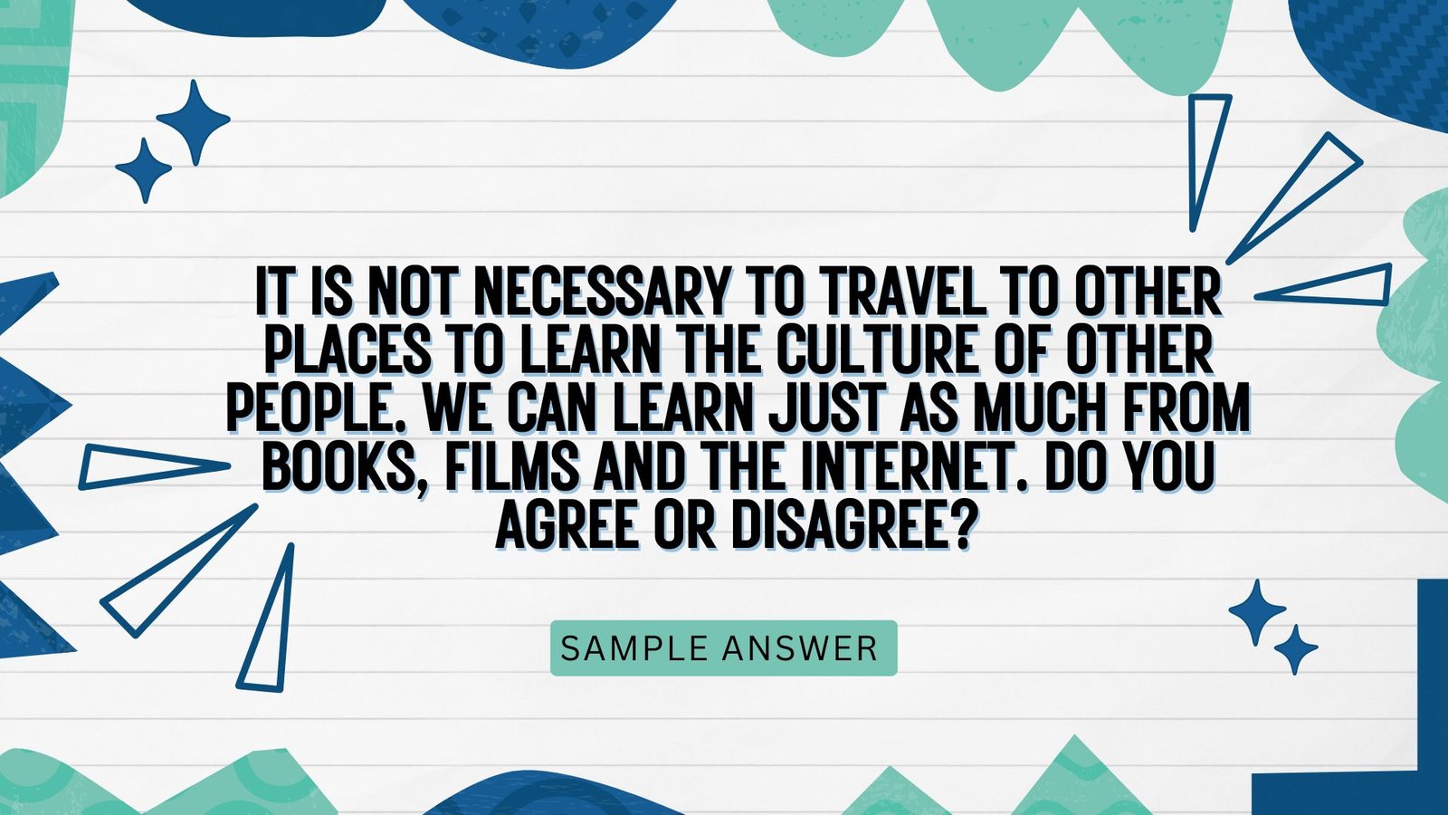 Question: It is not necessary to travel to other places to learn the culture of other people. We can learn just as much from books, films and the internet. Do you agree or disagree?